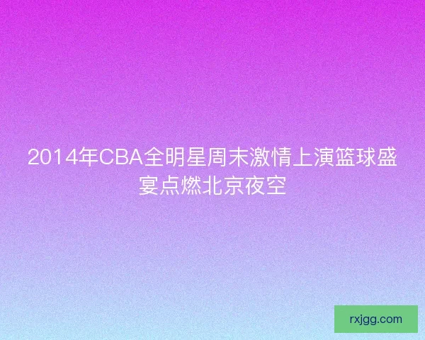 2014年CBA全明星周末激情上演篮球盛宴点燃北京夜空