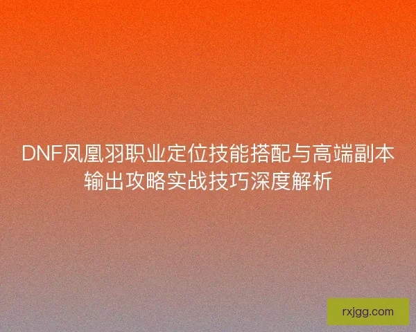 DNF凤凰羽职业定位技能搭配与高端副本输出攻略实战技巧深度解析