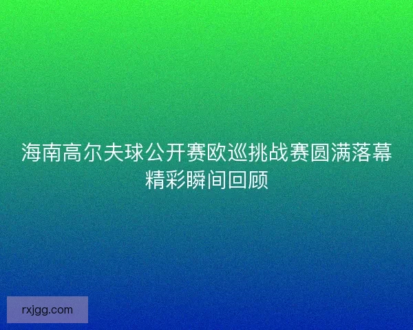 海南高尔夫球公开赛欧巡挑战赛圆满落幕精彩瞬间回顾