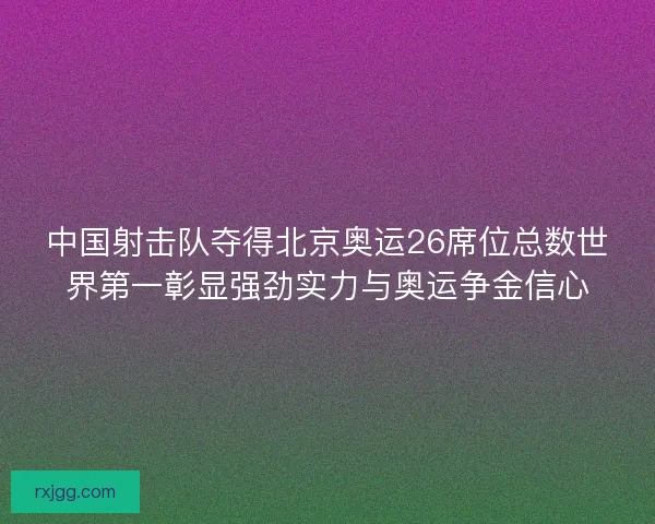 中国射击队夺得北京奥运26席位总数世界第一彰显强劲实力与奥运争金信心