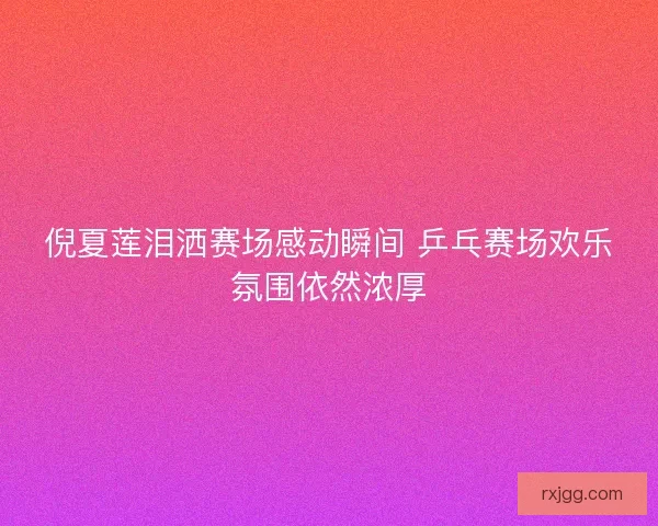 倪夏莲泪洒赛场感动瞬间 乒乓赛场欢乐氛围依然浓厚