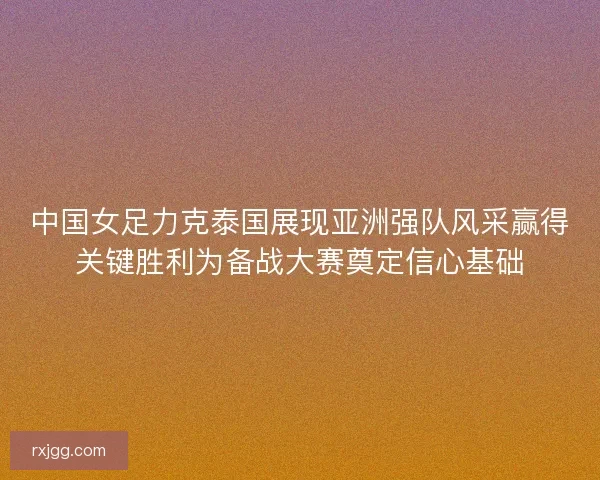 中国女足力克泰国展现亚洲强队风采赢得关键胜利为备战大赛奠定信心基础